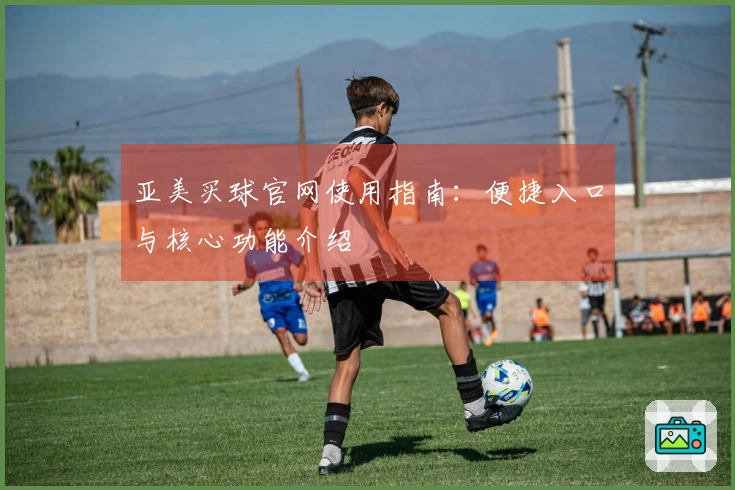 亚美买球官网使用指南：便捷入口与核心功能介绍