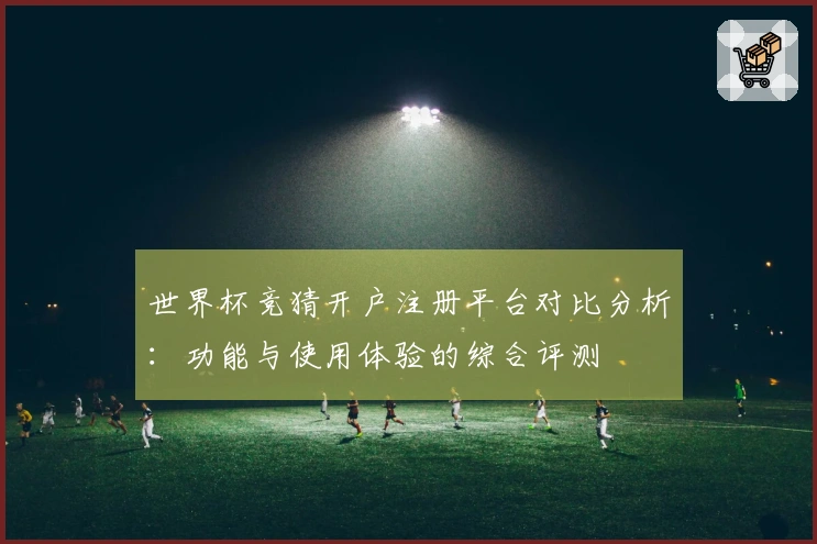 世界杯竞猜开户注册平台对比分析：功能与使用体验的综合评测