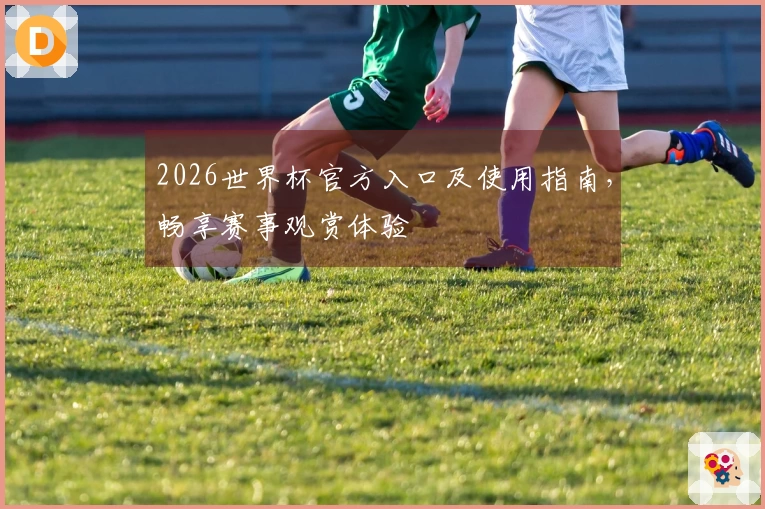2026世界杯官方入口及使用指南，畅享赛事观赏体验